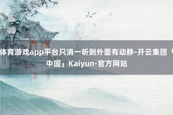 体育游戏app平台只消一听到外面有动静-开云集团「中国」Kaiyun·官方网站