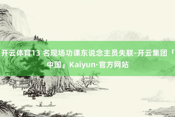 开云体育13 名现场功课东说念主员失联-开云集团「中国」Kaiyun·官方网站