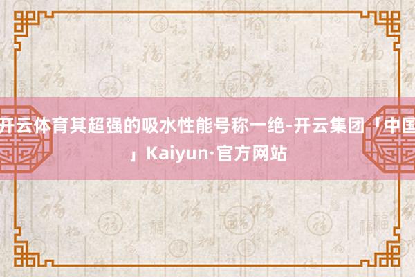 开云体育其超强的吸水性能号称一绝-开云集团「中国」Kaiyun·官方网站
