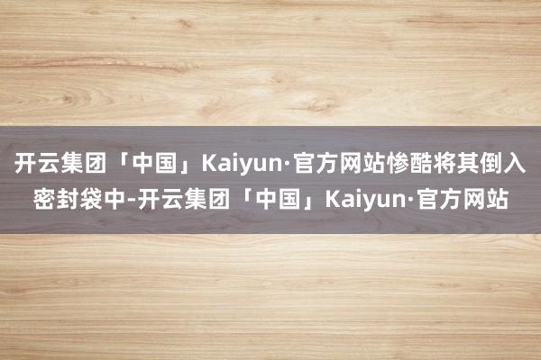 开云集团「中国」Kaiyun·官方网站惨酷将其倒入密封袋中-开云集团「中国」Kaiyun·官方网站
