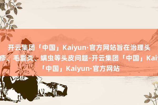 开云集团「中国」Kaiyun·官方网站旨在治理头皮屑、头皮红疹、毛囊炎、螨虫等头皮问题-开云集团「中国」Kaiyun·官方网站
