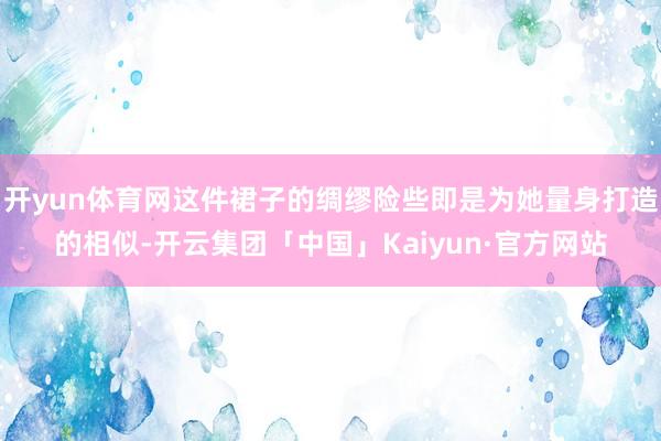 开yun体育网这件裙子的绸缪险些即是为她量身打造的相似-开云集团「中国」Kaiyun·官方网站