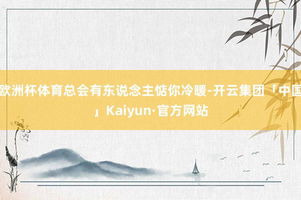 欧洲杯体育总会有东说念主惦你冷暖-开云集团「中国」Kaiyun·官方网站