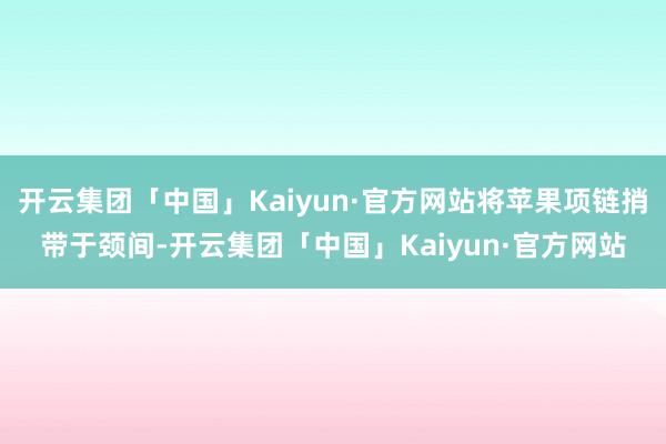 开云集团「中国」Kaiyun·官方网站将苹果项链捎带于颈间-开云集团「中国」Kaiyun·官方网站
