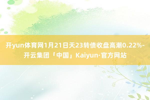 开yun体育网1月21日天23转债收盘高潮0.22%-开云集团「中国」Kaiyun·官方网站