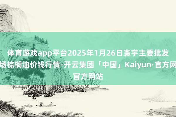 体育游戏app平台2025年1月26日寰宇主要批发商场棕榈油价钱行情-开云集团「中国」Kaiyun·官方网站