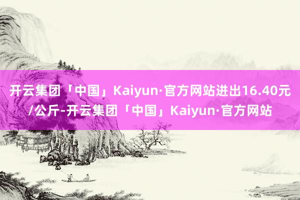 开云集团「中国」Kaiyun·官方网站进出16.40元/公斤-开云集团「中国」Kaiyun·官方网站