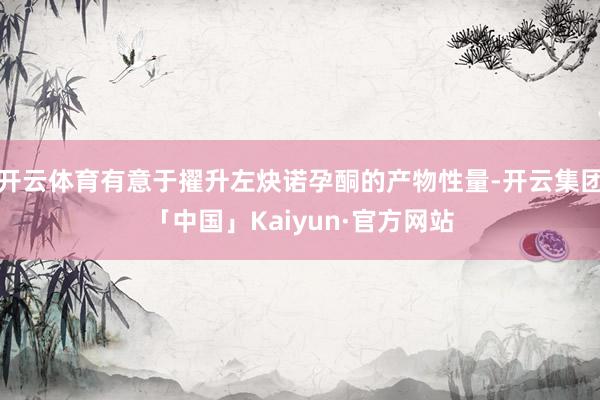 开云体育有意于擢升左炔诺孕酮的产物性量-开云集团「中国」Kaiyun·官方网站