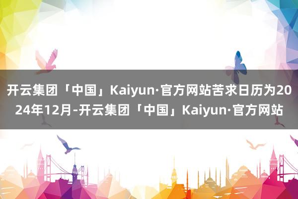 开云集团「中国」Kaiyun·官方网站苦求日历为2024年12月-开云集团「中国」Kaiyun·官方网站