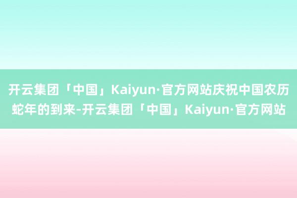 开云集团「中国」Kaiyun·官方网站庆祝中国农历蛇年的到来-开云集团「中国」Kaiyun·官方网站