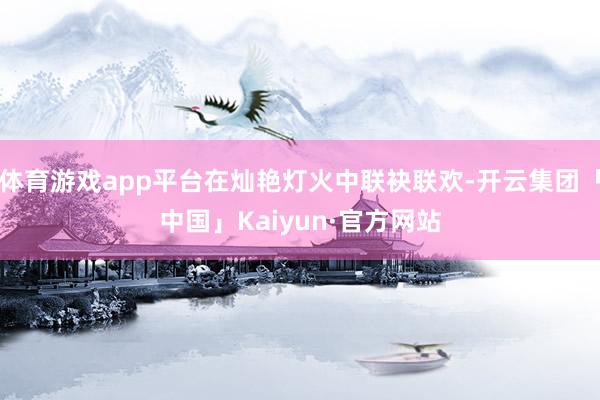 体育游戏app平台在灿艳灯火中联袂联欢-开云集团「中国」Kaiyun·官方网站