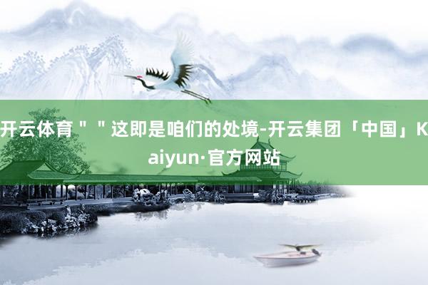开云体育＂＂这即是咱们的处境-开云集团「中国」Kaiyun·官方网站
