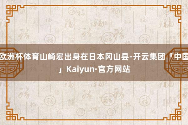 欧洲杯体育山崎宏出身在日本冈山县-开云集团「中国」Kaiyun·官方网站