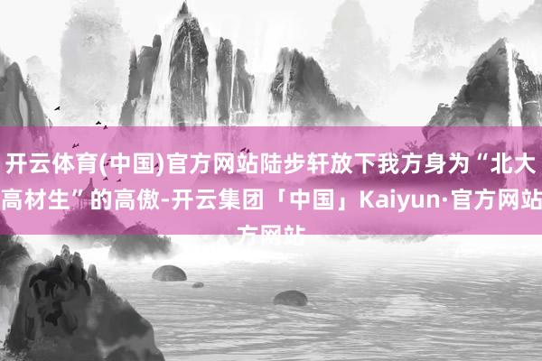 开云体育(中国)官方网站陆步轩放下我方身为“北大高材生”的高傲-开云集团「中国」Kaiyun·官方网站