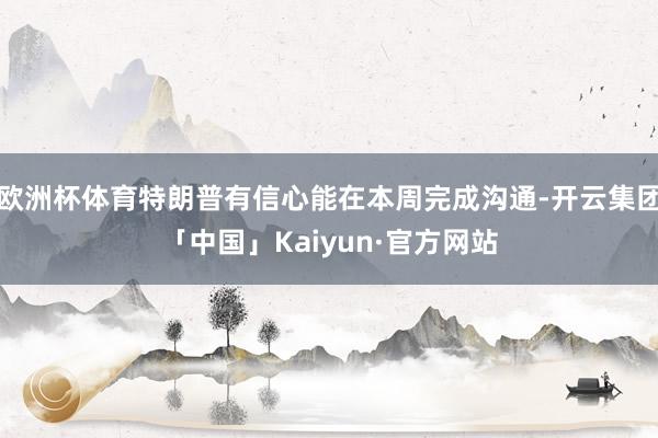 欧洲杯体育特朗普有信心能在本周完成沟通-开云集团「中国」Kaiyun·官方网站