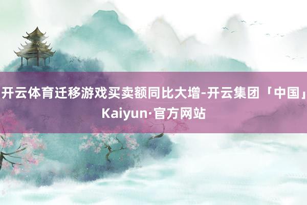 开云体育迁移游戏买卖额同比大增-开云集团「中国」Kaiyun·官方网站
