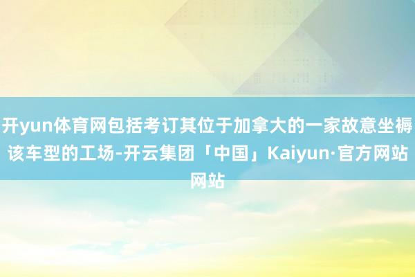 开yun体育网包括考订其位于加拿大的一家故意坐褥该车型的工场-开云集团「中国」Kaiyun·官方网站