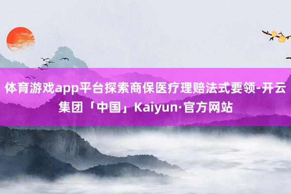 体育游戏app平台探索商保医疗理赔法式要领-开云集团「中国」Kaiyun·官方网站