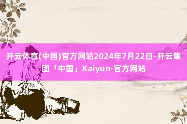开云体育(中国)官方网站2024年7月22日-开云集团「中国」Kaiyun·官方网站