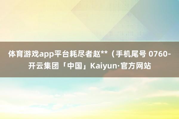 体育游戏app平台耗尽者赵**（手机尾号 0760-开云集团「中国」Kaiyun·官方网站