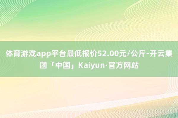 体育游戏app平台最低报价52.00元/公斤-开云集团「中国」Kaiyun·官方网站