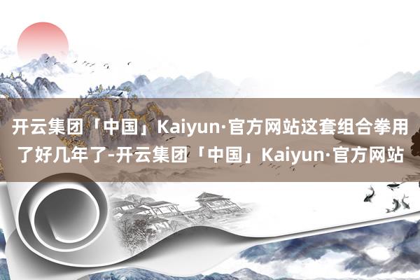 开云集团「中国」Kaiyun·官方网站这套组合拳用了好几年了-开云集团「中国」Kaiyun·官方网站