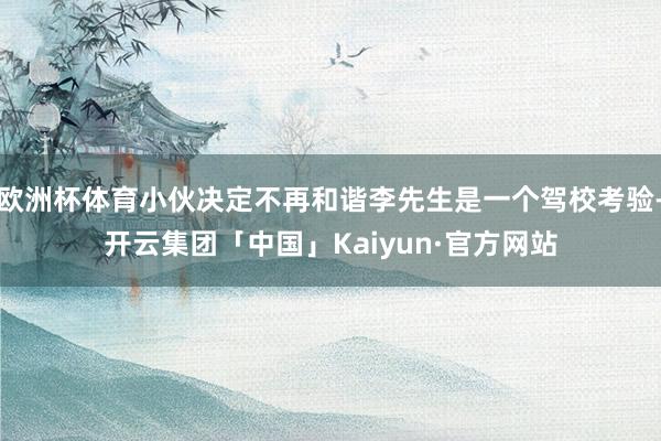 欧洲杯体育小伙决定不再和谐李先生是一个驾校考验-开云集团「中国」Kaiyun·官方网站