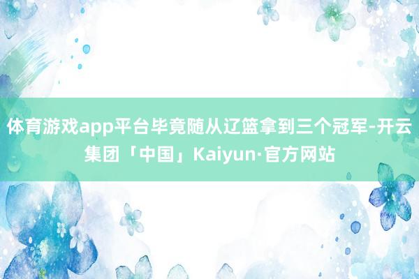 体育游戏app平台毕竟随从辽篮拿到三个冠军-开云集团「中国」Kaiyun·官方网站