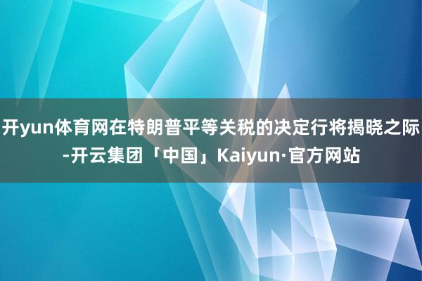 开yun体育网在特朗普平等关税的决定行将揭晓之际-开云集团「中国」Kaiyun·官方网站