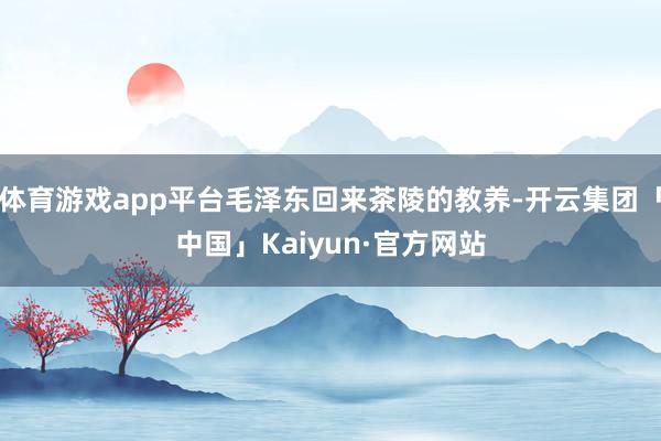 体育游戏app平台毛泽东回来茶陵的教养-开云集团「中国」Kaiyun·官方网站
