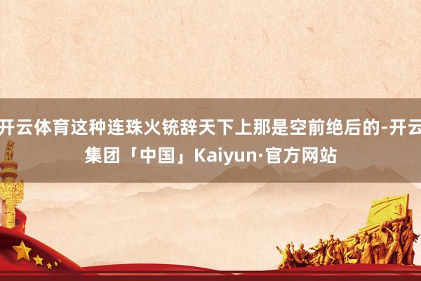 开云体育这种连珠火铳辞天下上那是空前绝后的-开云集团「中国」Kaiyun·官方网站