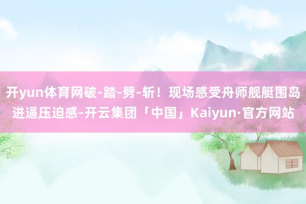 开yun体育网破-踏-劈-斩！现场感受舟师舰艇围岛进逼压迫感-开云集团「中国」Kaiyun·官方网站