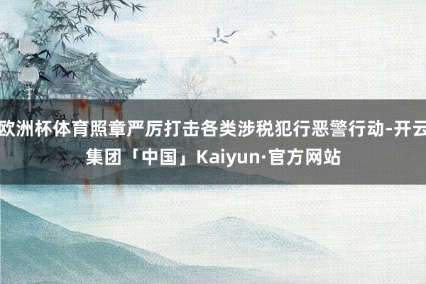 欧洲杯体育照章严厉打击各类涉税犯行恶警行动-开云集团「中国」Kaiyun·官方网站