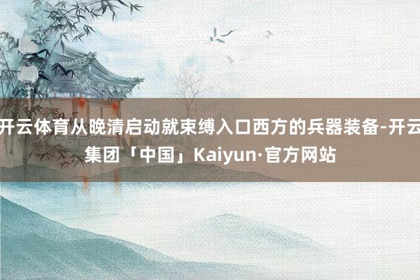 开云体育从晚清启动就束缚入口西方的兵器装备-开云集团「中国」Kaiyun·官方网站