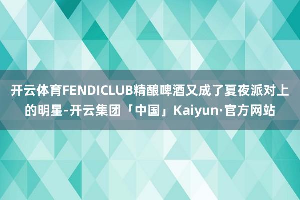 开云体育FENDICLUB精酿啤酒又成了夏夜派对上的明星-开云集团「中国」Kaiyun·官方网站