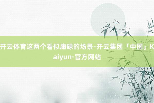 开云体育这两个看似庸碌的场景-开云集团「中国」Kaiyun·官方网站