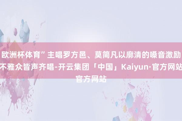 欧洲杯体育”主唱罗方邑、莫简凡以廓清的嗓音激励不雅众皆声齐唱-开云集团「中国」Kaiyun·官方网站