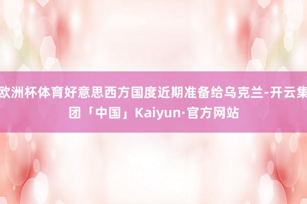 欧洲杯体育好意思西方国度近期准备给乌克兰-开云集团「中国」Kaiyun·官方网站