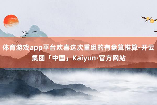 体育游戏app平台欢喜这次重组的有盘算推算-开云集团「中国」Kaiyun·官方网站