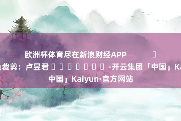 欧洲杯体育尽在新浪财经APP            						背负裁剪：卢昱君 							-开云集团「中国」Kaiyun·官方网站