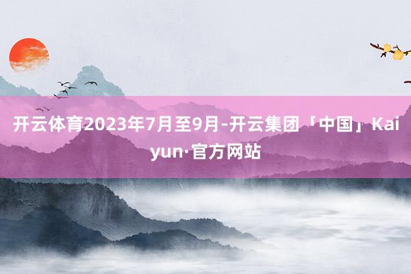 开云体育2023年7月至9月-开云集团「中国」Kaiyun·官方网站