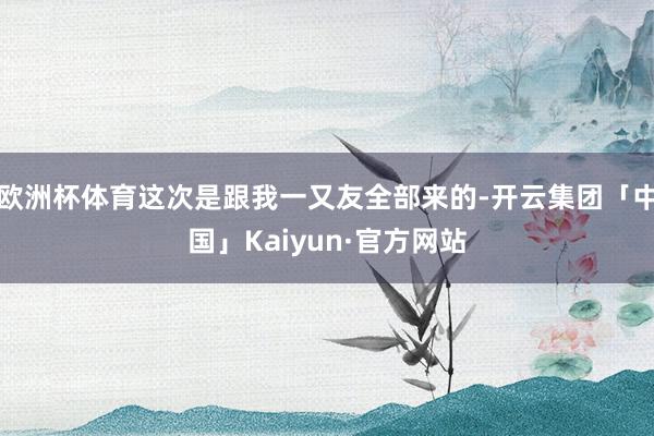 欧洲杯体育这次是跟我一又友全部来的-开云集团「中国」Kaiyun·官方网站