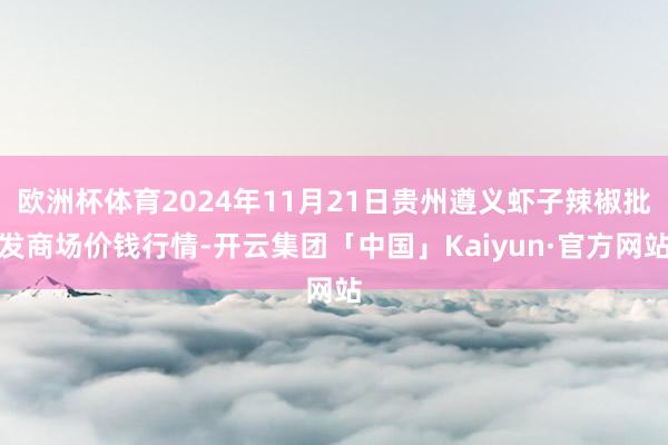 欧洲杯体育2024年11月21日贵州遵义虾子辣椒批发商场价钱行情-开云集团「中国」Kaiyun·官方网站