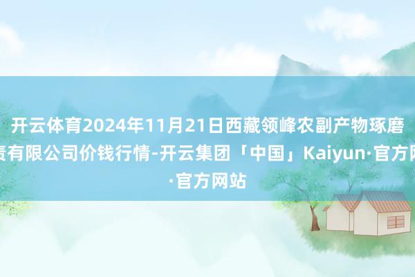 开云体育2024年11月21日西藏领峰农副产物琢磨贬责有限公司价钱行情-开云集团「中国」Kaiyun·官方网站