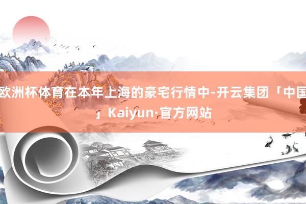 欧洲杯体育在本年上海的豪宅行情中-开云集团「中国」Kaiyun·官方网站