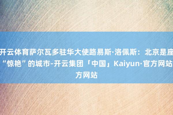 开云体育萨尔瓦多驻华大使路易斯·洛佩斯：北京是座“惊艳”的城市-开云集团「中国」Kaiyun·官方网站