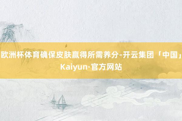 欧洲杯体育确保皮肤赢得所需养分-开云集团「中国」Kaiyun·官方网站