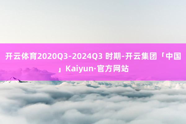 开云体育2020Q3-2024Q3 时期-开云集团「中国」Kaiyun·官方网站