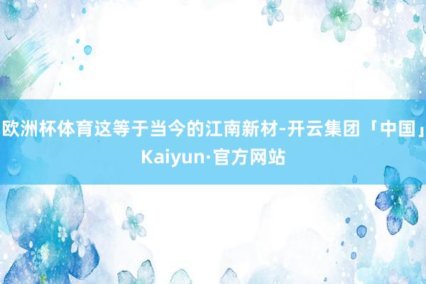 欧洲杯体育这等于当今的江南新材-开云集团「中国」Kaiyun·官方网站